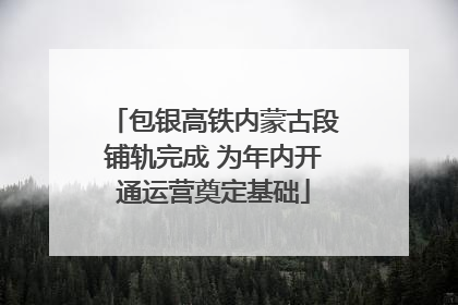 包银高铁内蒙古段铺轨完成 为年内开通运营奠定基础