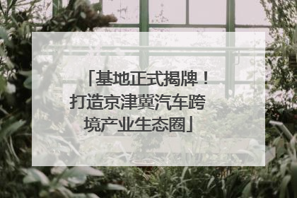 基地正式揭牌！打造京津冀汽车跨境产业生态圈