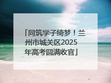 同筑学子绮梦！兰州市城关区2025年高考圆满收官