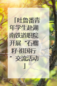 吐鲁番青年学生赴湖南铁道职院开展“石榴籽·祖国行”交流活动