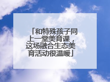 和特殊孩子同上一堂美育课，这场融合生态美育活动很温暖