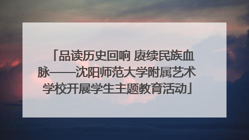 品读历史回响 赓续民族血脉——沈阳师范大学附属艺术学校开展学生主题教育活动