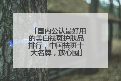 国内公认最好用的美白祛斑护肤品排行，中国祛斑十大名牌，放心囤