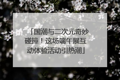 国潮与二次元奇妙碰撞！这场端午展互动体验活动引热潮