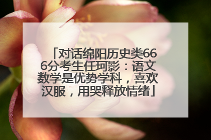 对话绵阳历史类666分考生任珂影：语文数学是优势学科，喜欢汉服，用哭释放情绪