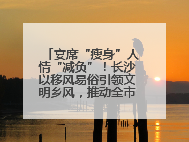宴席“瘦身”人情“减负”！长沙以移风易俗引领文明乡风，推动全市乡村有“颜值”更显“气质”