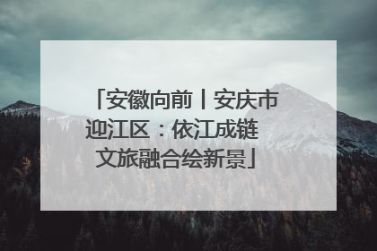安徽向前丨安庆市迎江区：依江成链 文旅融合绘新景