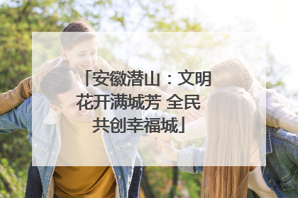 安徽潜山：文明花开满城芳 全民共创幸福城