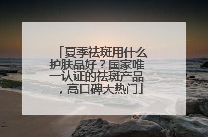 夏季祛斑用什么护肤品好？国家唯一认证的祛斑产品，高口碑大热门