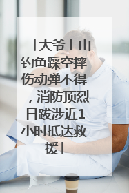 大爷上山钓鱼踩空摔伤动弹不得，消防顶烈日跋涉近1小时抵达救援