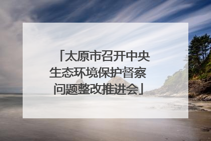 太原市召开中央生态环境保护督察问题整改推进会