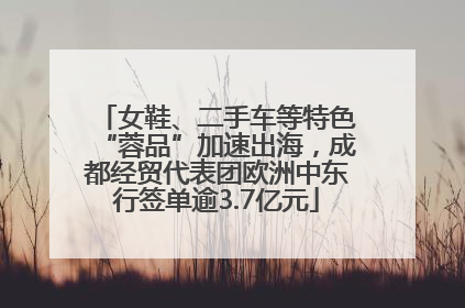 女鞋、二手车等特色“蓉品”加速出海，成都经贸代表团欧洲中东行签单逾3.7亿元