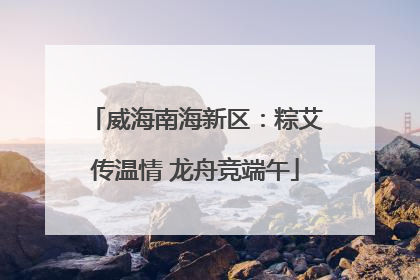 威海南海新区：粽艾传温情 龙舟竞端午
