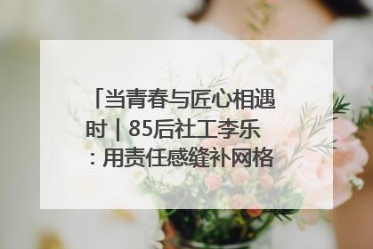 当青春与匠心相遇时｜85后社工李乐：用责任感缝补网格里的家长里短