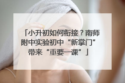 小升初如何衔接？南师附中实验初中“新掌门”带来“重要一课”