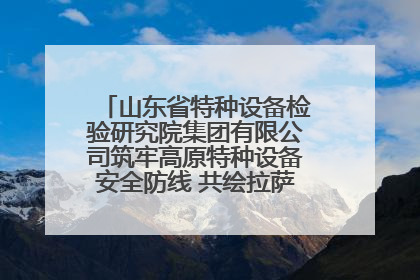 山东省特种设备检验研究院集团有限公司筑牢高原特种设备安全防线 共绘拉萨美好生活画卷