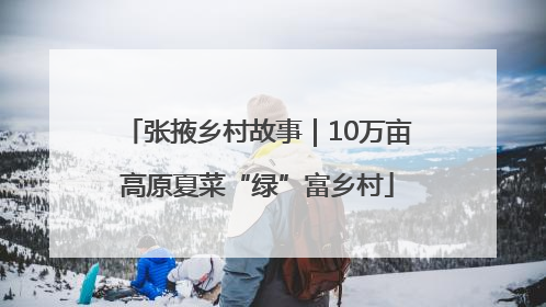 张掖乡村故事｜10万亩高原夏菜“绿”富乡村
