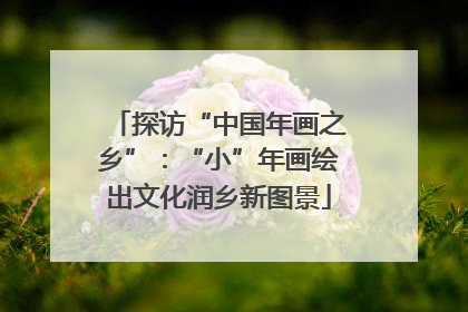 探访“中国年画之乡”：“小”年画绘出文化润乡新图景