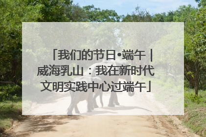 我们的节日•端午｜威海乳山：我在新时代文明实践中心过端午