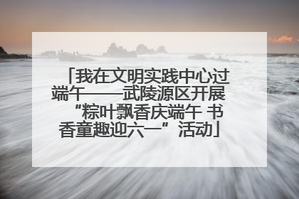我在文明实践中心过端午——武陵源区开展“粽叶飘香庆端午 书香童趣迎六一”活动