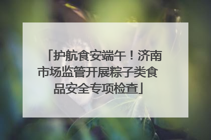 护航食安端午！济南市场监管开展粽子类食品安全专项检查