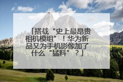 搭载“史上最昂贵相机模组”！华为新品又为手机影像加了什么“猛料”？