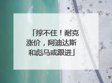 撑不住！耐克涨价，阿迪达斯和彪马或跟进