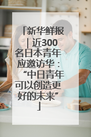 新华鲜报｜近300名日本青年应邀访华：“中日青年可以创造更好的未来”