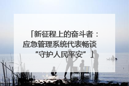 新征程上的奋斗者：应急管理系统代表畅谈“守护人民平安”