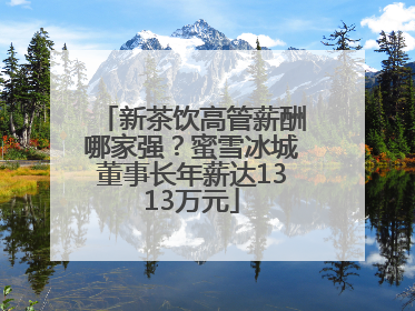 新茶饮高管薪酬哪家强？蜜雪冰城董事长年薪达1313万元