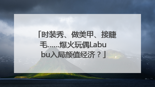 时装秀、做美甲、接睫毛……爆火玩偶Labubu入局颜值经济？