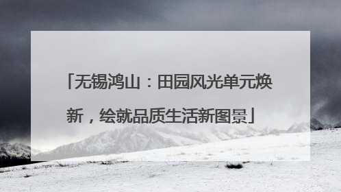 无锡鸿山：田园风光单元焕新，绘就品质生活新图景