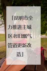 昆明市全力推进主城区老旧燃气管道更新改造