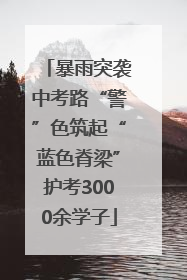 暴雨突袭中考路“警”色筑起“蓝色脊梁”护考3000余学子