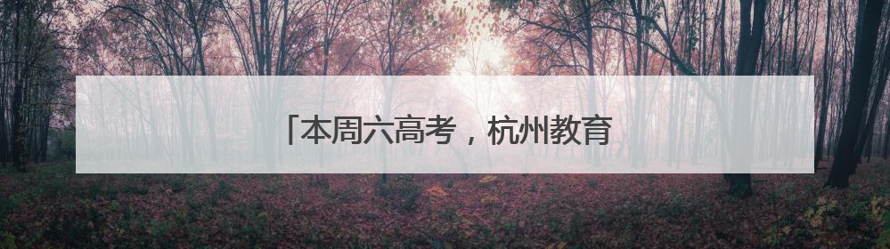 本周六高考，杭州教育考试院发布重要提醒
