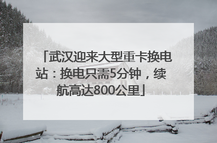 武汉迎来大型重卡换电站：换电只需5分钟，续航高达800公里