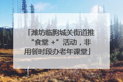 潍坊临朐城关街道推“食堂 +”活动，非用餐时段办老年课堂