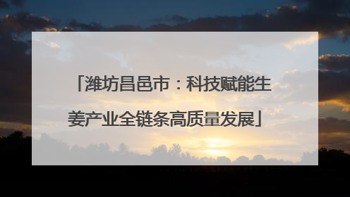 潍坊昌邑市：科技赋能生姜产业全链条高质量发展