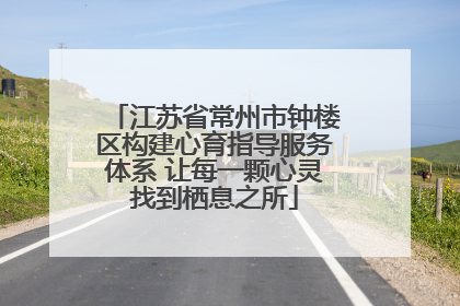 江苏省常州市钟楼区构建心育指导服务体系 让每一颗心灵找到栖息之所