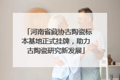 河南省藏协古陶瓷标本基地正式挂牌，助力古陶瓷研究新发展