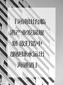 河南出台临港产业发展规划 欲打造中部便捷水运出海通道
