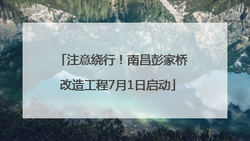 注意绕行！南昌彭家桥改造工程7月1日启动