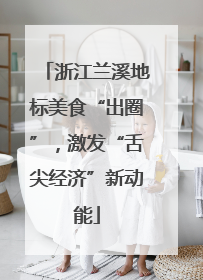 浙江兰溪地标美食“出圈”，激发“舌尖经济”新动能