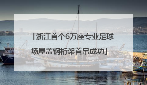 浙江首个6万座专业足球场屋盖钢桁架首吊成功