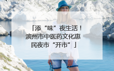 添“味”夜生活！滨州市中医药文化惠民夜市“开市”