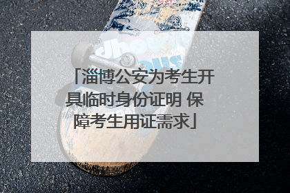 淄博公安为考生开具临时身份证明 保障考生用证需求