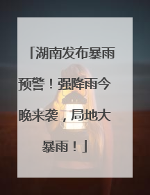 湖南发布暴雨预警！强降雨今晚来袭，局地大暴雨！