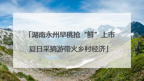 湖南永州早桃抢“鲜”上市 夏日采摘游带火乡村经济