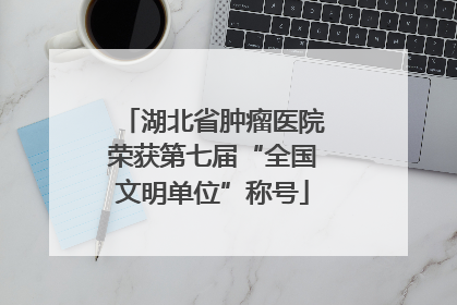 湖北省肿瘤医院荣获第七届“全国文明单位”称号