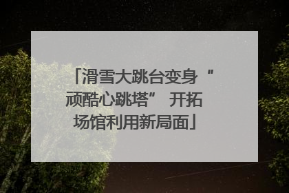 滑雪大跳台变身“顽酷心跳塔” 开拓场馆利用新局面
